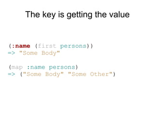 The key is getting the value


(:name (first persons))
=> "Some Body"

(map :name persons)
=> ("Some Body" "Some Other")
 