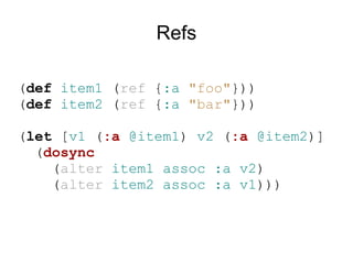 Refs

(def item1 (ref {:a "foo"}))
(def item2 (ref {:a "bar"}))

(let [v1 (:a @item1) v2 (:a @item2)]
  (dosync
    (alter item1 assoc :a v2)
    (alter item2 assoc :a v1)))
 