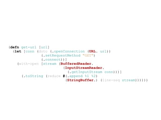 (defn get-url [url]
  (let [conn (doto (.openConnection (URL. url))
               (.setRequestMethod "GET")
               (.connect))]
    (with-open [stream (BufferedReader.
                         (InputStreamReader.
                            (.getInputStream conn)))]
      (.toString (reduce #(.append %1 %2)
                          (StringBuffer.) (line-seq stream))))))
 