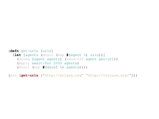 (defn get-urls [urls]
  (let [agents (doall (map #(agent %) urls))]
    (doseq [agent agents] (send-off agent get-url))
    (apply await-for 5000 agents)
    (doall (map #(deref %) agents))))

(prn (get-urls ["http://erlang.org" "http://clojure.org/"]))
 