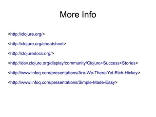 More Info

<http://clojure.org/>

<http://clojure.org/cheatsheet>

<http://clojuredocs.org/>

<http://dev.clojure.org/display/community/Clojure+Success+Stories>

<http://www.infoq.com/presentations/Are-We-There-Yet-Rich-Hickey>

<http://www.infoq.com/presentations/Simple-Made-Easy>
 