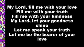 My Lord, fill me with your love
Fill me with your truth
Fill me with your kindness
My Lord, let your goodness
shine
Let me speak your truth
Let me be the bearer of your
love
 