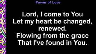 Lord, I come to You
Let my heart be changed,
renewed.
Flowing from the grace
That I've found in You.
Power of Love
 