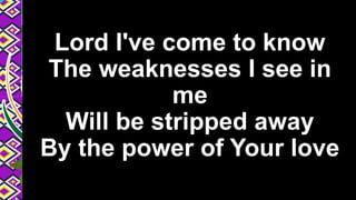 Lord I've come to know
The weaknesses I see in
me
Will be stripped away
By the power of Your love
 