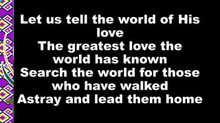 Let us tell the world of His
love
The greatest love the
world has known
Search the world for those
who have walked
Astray and lead them home
 
