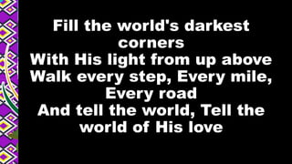 Fill the world's darkest
corners
With His light from up above
Walk every step, Every mile,
Every road
And tell the world, Tell the
world of His love
 