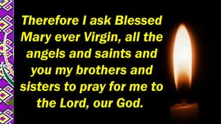 Therefore I ask Blessed
Mary ever Virgin, all the
angels and saints and
you my brothers and
sisters to pray for me to
the Lord, our God.
 