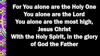 For You alone are the Holy One
You alone are the Lord
You alone are the most high,
Jesus Christ
With the Holy Spirit, in the glory
of God the Father
 