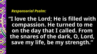 Responsorial Psalm:
“I love the Lord; He is filled with
compassion. He turned to me
on the day that I called. From
the snares of the dark, O, Lord,
save my life, be my strength.”
 