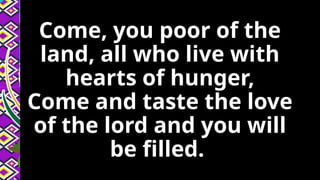 Come, you poor of the
land, all who live with
hearts of hunger,
Come and taste the love
of the lord and you will
be filled.
 