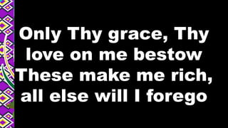 Only Thy grace, Thy
love on me bestow
These make me rich,
all else will I forego
 