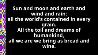 Sun and moon and earth and
wind and rain:
all the world's contained in every
grain.
All the toil and dreams of
humankind,
all we are we bring as bread and
wine.
 
