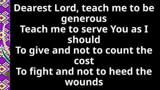 Dearest Lord, teach me to be
generous
Teach me to serve You as I
should
To give and not to count the
cost
To fight and not to heed the
wounds
 