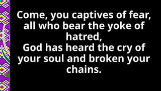 Come, you captives of fear,
all who bear the yoke of
hatred,
God has heard the cry of
your soul and broken your
chains.
 