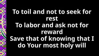 To toil and not to seek for
rest
To labor and ask not for
reward
Save that of knowing that I
do Your most holy will
 