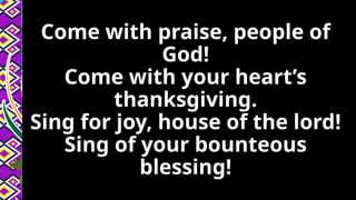Come with praise, people of
God!
Come with your heart’s
thanksgiving.
Sing for joy, house of the lord!
Sing of your bounteous
blessing!
 