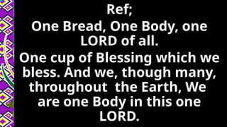 Ref;
One Bread, One Body, one
LORD of all.
One cup of Blessing which we
bless. And we, though many,
throughout the Earth, We
are one Body in this one
LORD.
 