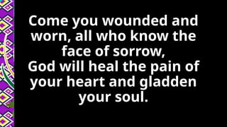 Come you wounded and
worn, all who know the
face of sorrow,
God will heal the pain of
your heart and gladden
your soul.
 
