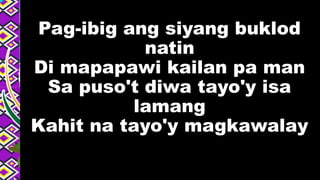 Pag-ibig ang siyang buklod
natin
Di mapapawi kailan pa man
Sa puso't diwa tayo'y isa
lamang
Kahit na tayo'y magkawalay
 