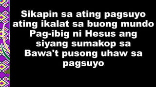 Sikapin sa ating pagsuyo
ating ikalat sa buong mundo
Pag-ibig ni Hesus ang
siyang sumakop sa
Bawa't pusong uhaw sa
pagsuyo
 
