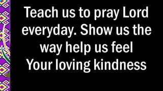 Teach us to pray Lord
everyday. Show us the
way help us feel
Your loving kindness
 