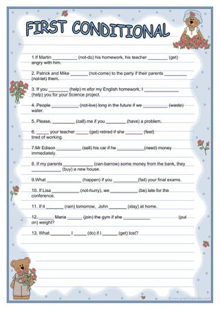 1.If Martin __________ (not-do) his homework, his teacher ________ (get)
angry with him.
2. Patrick and Mike _______ (not-come) to the party if their parents _________
(not-let) them.
3. If you ________ (help) m efor my English homework, I ______________
(help) you for your Science project.
4. People ___________ (not-live) long in the future if we __________ (waste)
water.
5. Please, _________ (call) me if you ________ (have) a problem.
6. _____ your teacher _____ (get) retired if she _______ (feel)
tired of working.
7.Mr Edison __________ (sell) his car if he ___________(need) money
immediately.
8. If my parents ____________ (can-barrow) some money from the bank, they
____________ (buy) a new house.
9.What ______________ (happen) if you __________(fail) your final exams.
10. If Lisa ___________ (not-hurry), we ___________ (be) late for the
conference.
11. If it _______ (rain) tomorrow, John _______ (stay) at home.
12. ______ Maria ______ (join) the gym if she ___________ (put
on) weight?
13. What ________ I _____ (do) if I ______ (get) lost?
 