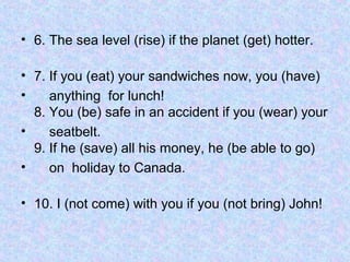 • 6. The sea level (rise) if the planet (get) hotter.
• 7. If you (eat) your sandwiches now, you (have)
•
anything for lunch!
8. You (be) safe in an accident if you (wear) your
•
seatbelt.
9. If he (save) all his money, he (be able to go)
•
on holiday to Canada.
• 10. I (not come) with you if you (not bring) John!

 