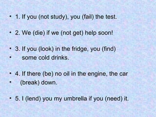 • 1. If you (not study), you (fail) the test.
• 2. We (die) if we (not get) help soon!
• 3. If you (look) in the fridge, you (find)
• some cold drinks.
• 4. If there (be) no oil in the engine, the car
• (break) down.
• 5. I (lend) you my umbrella if you (need) it.
 