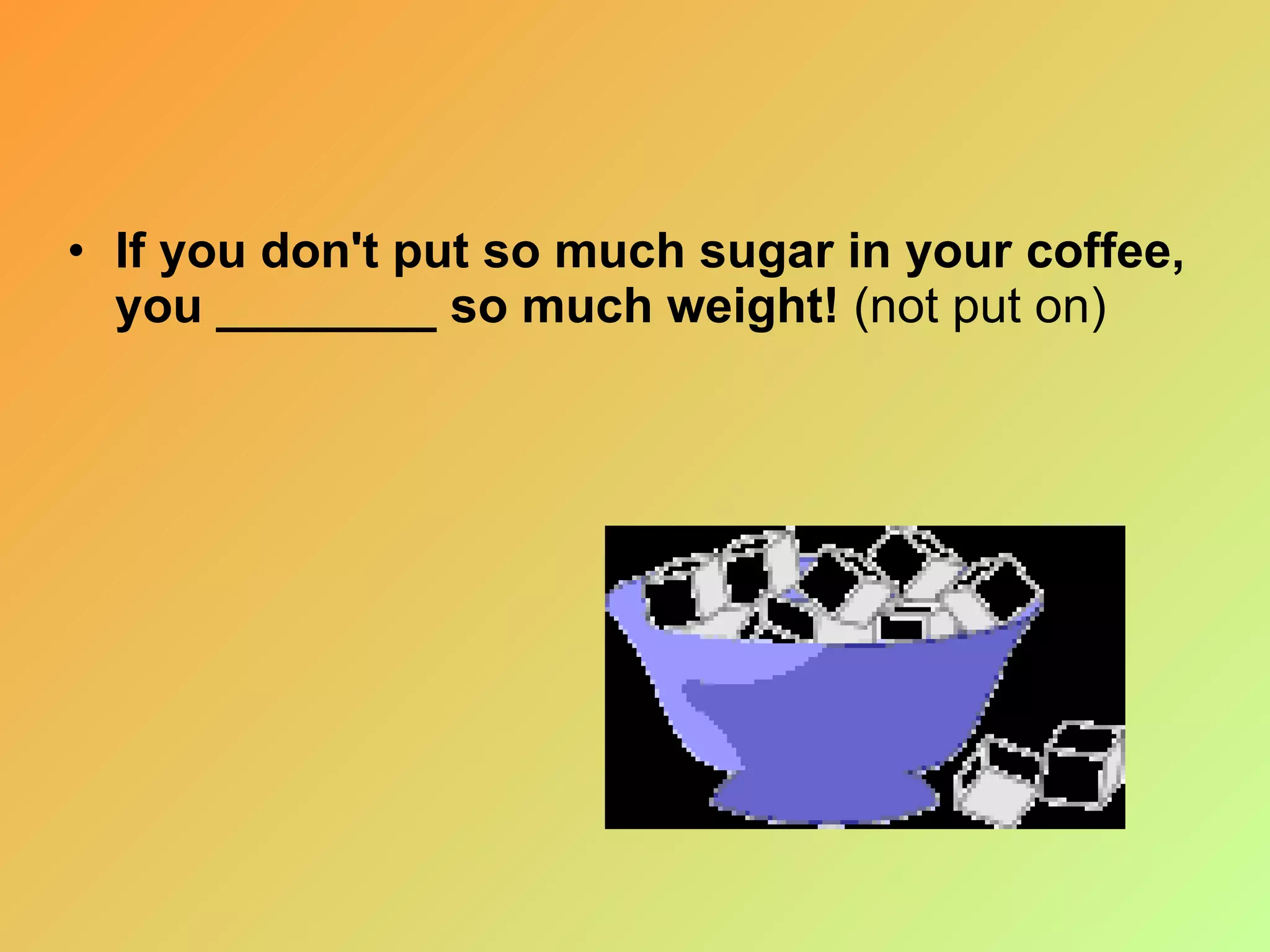 If you don't put so much sugar in your coffee, you ________ so much weight!  (not put on) 