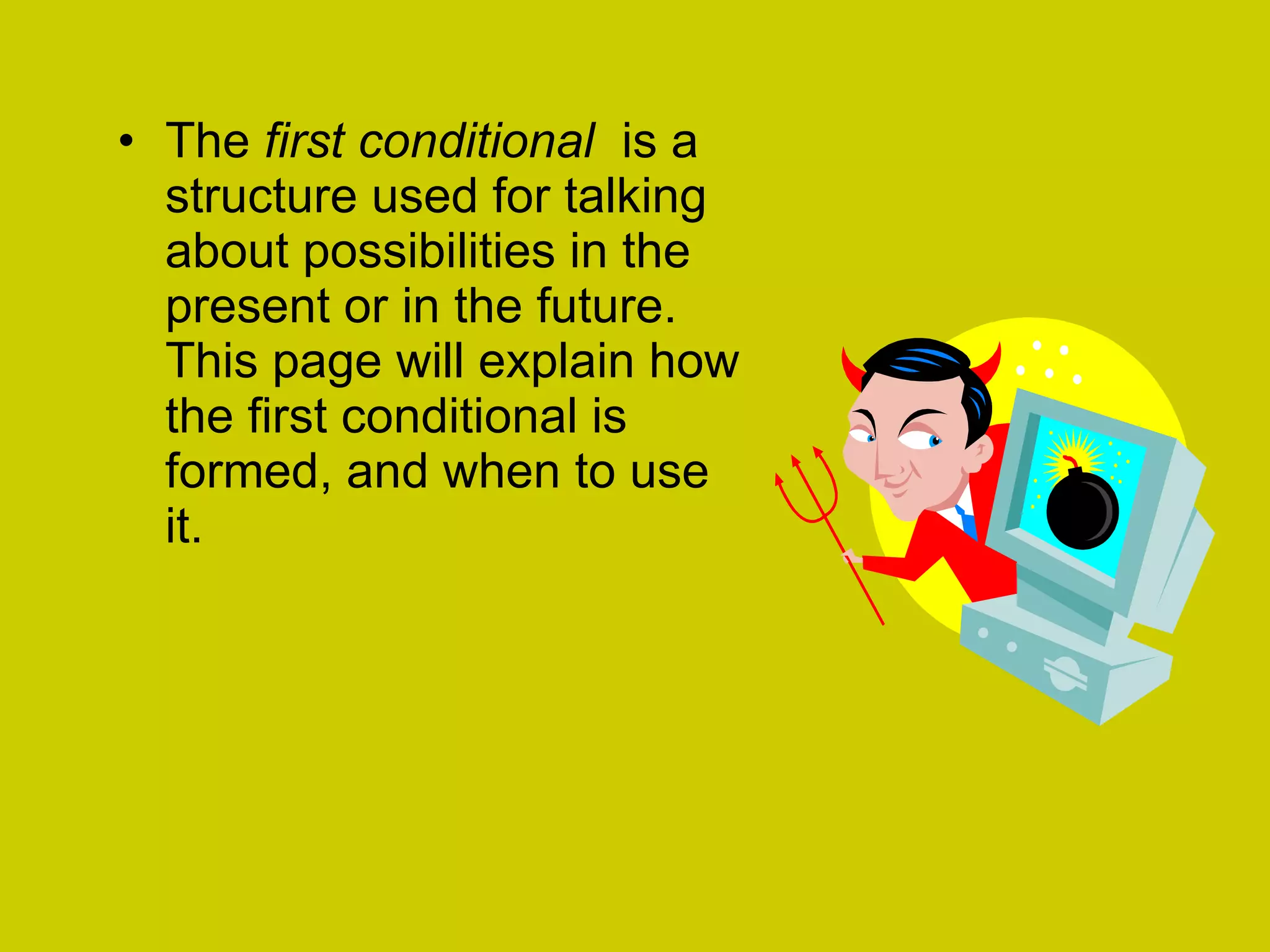 The  first conditional   is a structure used for talking about possibilities in the present or in the future. This page will explain how the first conditional is formed, and when to use it.  