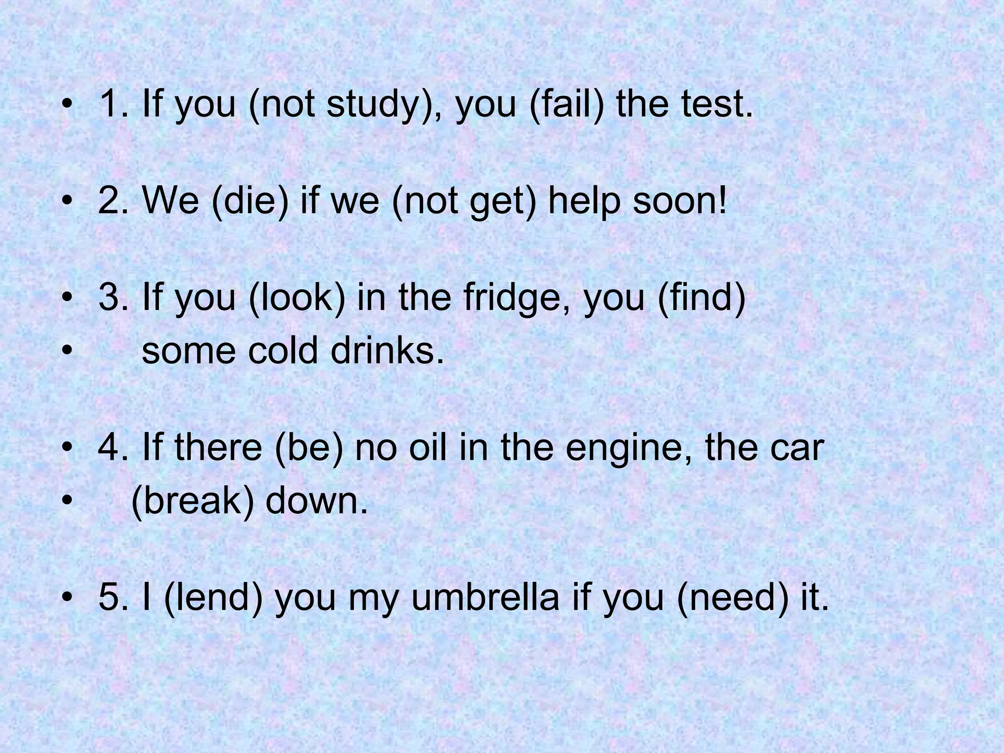 1. If you (not study), you (fail) the test. 2. We (die) if we (not get) help soon! 3. If you (look) in the fridge, you (find)  some cold drinks. 4. If there (be) no oil in the engine, the car  (break) down. 5. I (lend) you my umbrella if you (need) it. 