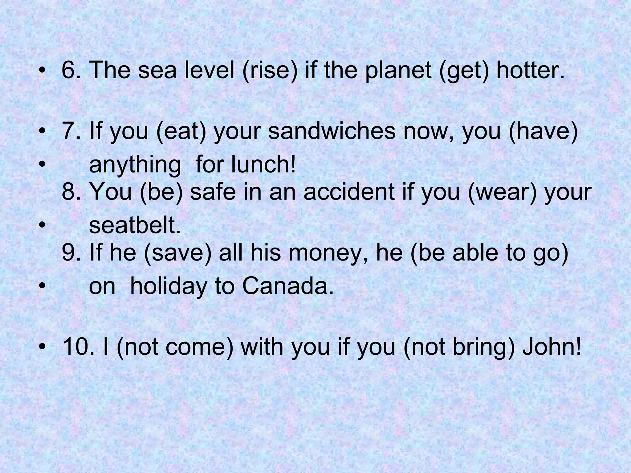 6. The sea level (rise) if the planet (get) hotter. 7. If you (eat) your sandwiches now, you (have)  anything  for lunch! 8. You (be) safe in an accident if you (wear) your  seatbelt. 9. If he (save) all his money, he (be able to go)  on  holiday to Canada. 10. I (not come) with you if you (not bring) John!  