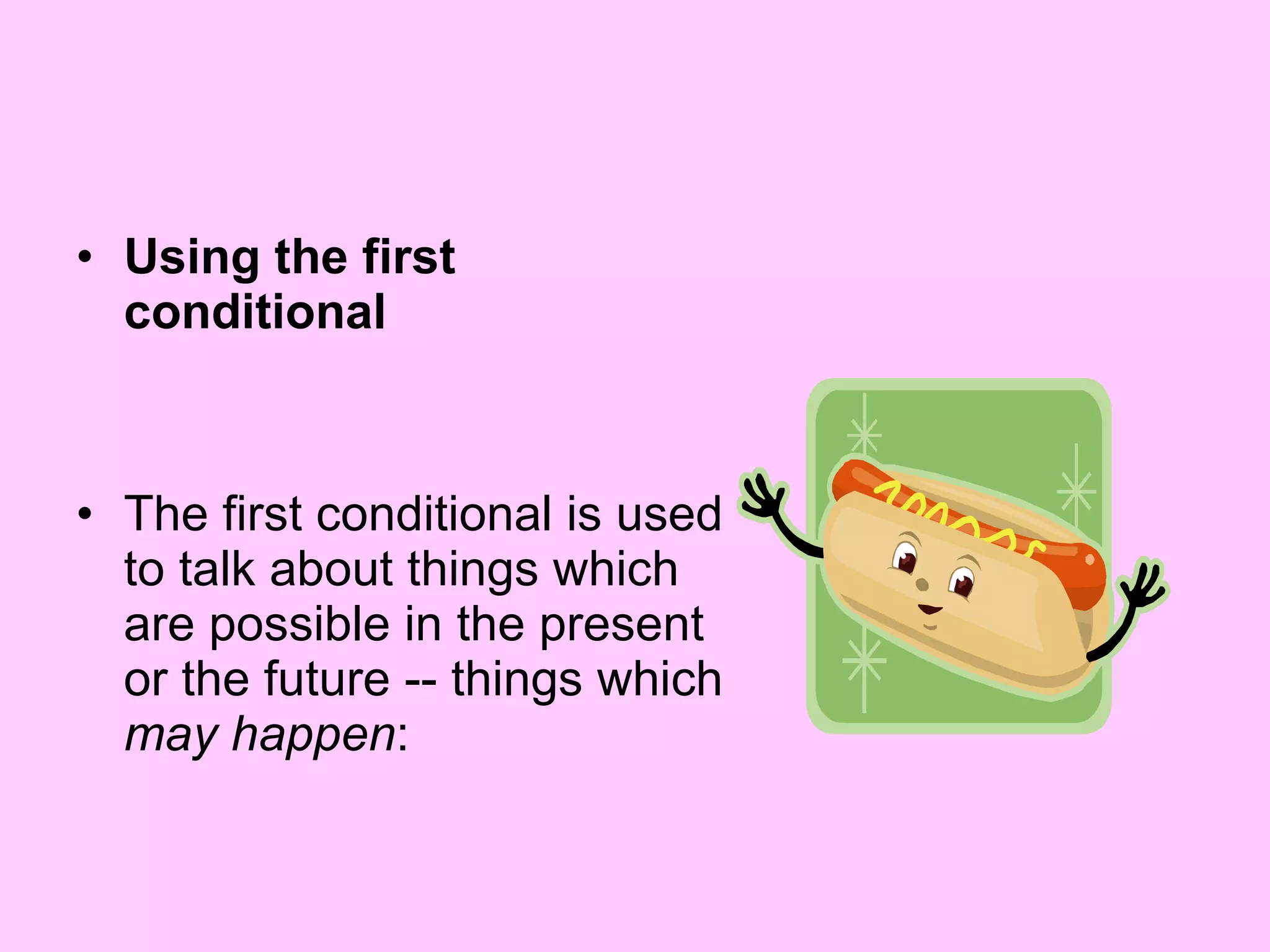 Using the first conditional The first conditional is used to talk about things which are possible in the present or the future -- things which  may happen :  