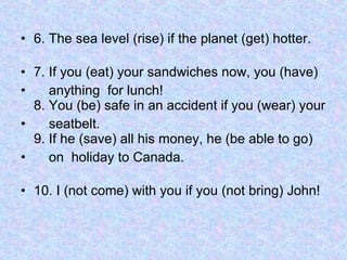 6. The sea level (rise) if the planet (get) hotter. 7. If you (eat) your sandwiches now, you (have)  anything  for lunch! 8. You (be) safe in an accident if you (wear) your  seatbelt. 9. If he (save) all his money, he (be able to go)  on  holiday to Canada. 10. I (not come) with you if you (not bring) John!  