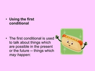 Using the first conditional The first conditional is used to talk about things which are possible in the present or the future -- things which  may happen :  