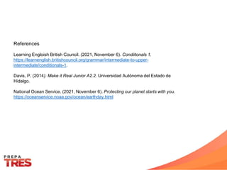 References
Learning Engloish British Council. (2021, November 6). Condiitonals 1.
https://learnenglish.britishcouncil.org/grammar/intermediate-to-upper-
intermediate/conditionals-1.
Davis, P. (2014). Make it Real Junior A2.2. Universidad Autónoma del Estado de
Hidalgo.
National Ocean Service. (2021, November 6). Protecting our planet starts with you.
https://oceanservice.noaa.gov/ocean/earthday.html
 