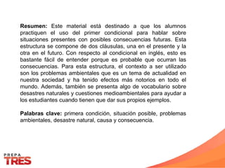 Resumen: Este material está destinado a que los alumnos
practiquen el uso del primer condicional para hablar sobre
situaciones presentes con posibles consecuencias futuras. Esta
estructura se compone de dos cláusulas, una en el presente y la
otra en el futuro. Con respecto al condicional en inglés, esto es
bastante fácil de entender porque es probable que ocurran las
consecuencias. Para esta estructura, el contexto a ser utilizado
son los problemas ambientales que es un tema de actualidad en
nuestra sociedad y ha tenido efectos más notorios en todo el
mundo. Además, también se presenta algo de vocabulario sobre
desastres naturales y cuestiones medioambientales para ayudar a
los estudiantes cuando tienen que dar sus propios ejemplos.
Palabras clave: primera condición, situación posible, problemas
ambientales, desastre natural, causa y consecuencia.
 