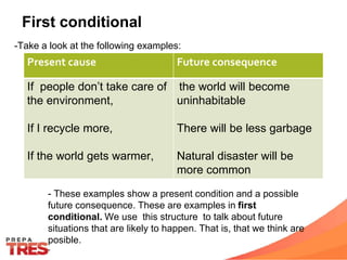 Present cause Future consequence
If people don’t take care of
the environment,
If I recycle more,
If the world gets warmer,
the world will become
uninhabitable
There will be less garbage
Natural disaster will be
more common
First conditional
-Take a look at the following examples:
- These examples show a present condition and a possible
future consequence. These are examples in first
conditional. We use this structure to talk about future
situations that are likely to happen. That is, that we think are
posible.
-
 