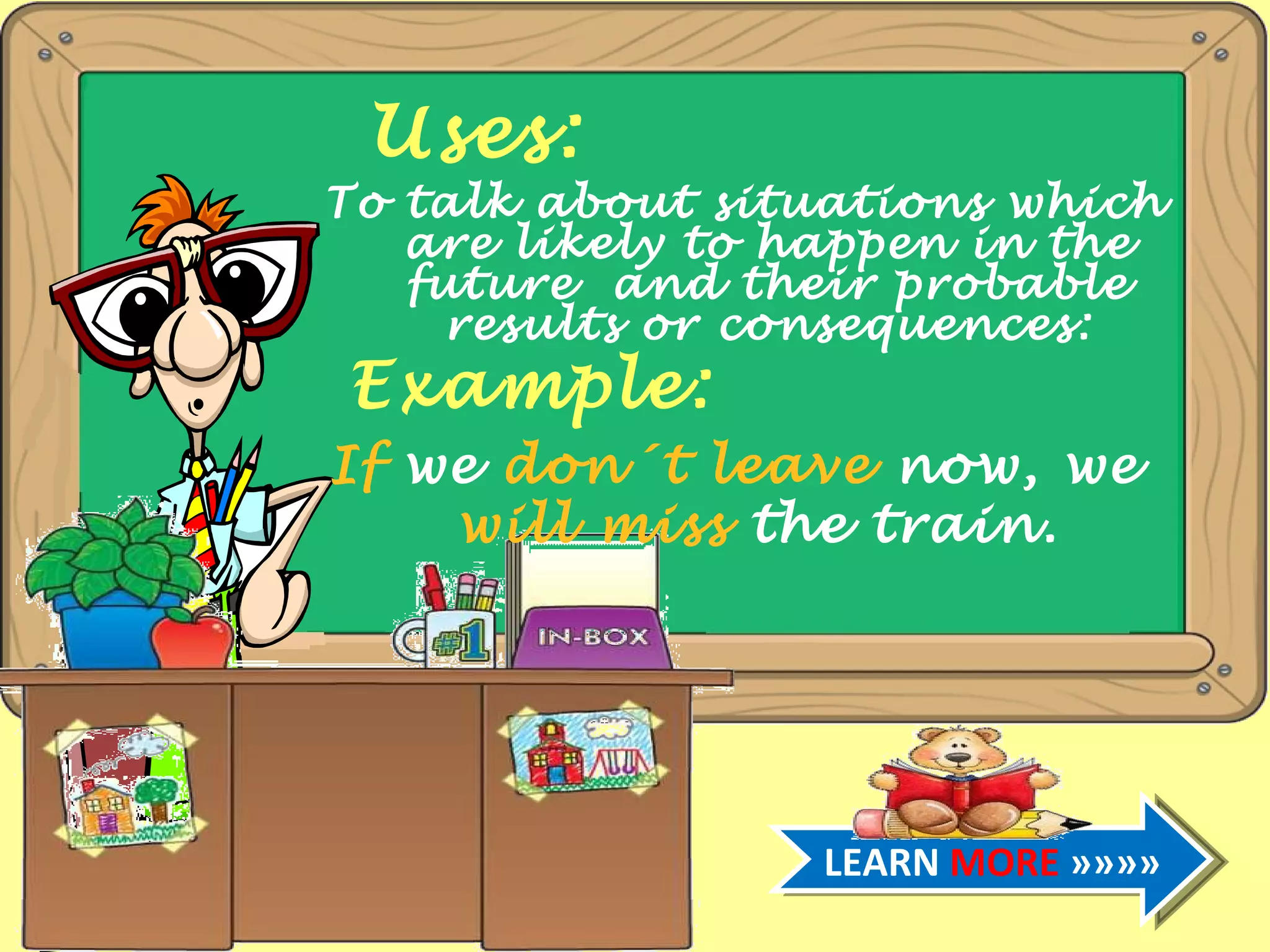 Uses: To talk about situations which are likely to happen in the future and their probable results or consequences: Example: If we don´t leave now, we will miss the train. LEARN MORE »»»»