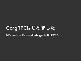 Go/gRPC
@Peranikov Kawasaki.rb .go #60 LT
 