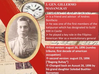 3. GEN. GILLERMO
MASANGKAY
(THE CRY OF BALINTAWAK)
First version: august 26, 1896 (sunday
tribune, first decade of american
occupation)
-second version: august 23, 1896
(“Bagong Buhay”)
-Changed back on Ausust 26, 1896 by
his grand daughter Soledad Buehler-
Borromeo
-is a friend and advisor of Andres
Bonifacio
-he was one of the first members of the
katipunan which has designated to build
KKK in Cavite
-he played a key role in the Filipino-
American War as a revolutionary general
 