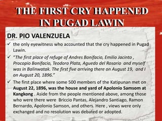 THE FIRST CRY HAPPENED
IN PUGAD LAWIN
DR. PIO VALENZUELA
 the only eyewitness who accounted that the cry happened in Pugad
Lawin.
 “The first place of refuge of Andres Bonifacio, Emilio Jacinto ,
Procopio Bonifacio, Teodoro Plata, Aguedo del Rosario and myself
was in Balinwatak. The first five arriving there on August 19, and I
on August 20, 1896.”
 The first place where some 500 members of the Katipunan met on
August 22, 1896, was the house and yard of Apolonio Samsom at
Kangkong . Aside from the people mentioned above, among those
who were there were Briccio Pantas, Alejandro Santiago, Ramon
Bernardo, Apolonio Samson, and others. Here , views were only
exchanged and no resolution was debated or adopted.
THE FIRST CRY HAPPENED
IN PUGAD LAWIN
 