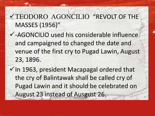 TEODORO AGONCILIO “REVOLT OF THE
MASSES (1956)”
-AGONCILIO used his considerable influence
and campaigned to changed the date and
venue of the first cry to Pugad Lawin, August
23, 1896.
In 1963, president Macapagal ordered that
the cry of Balintawak shall be called cry of
Pugad Lawin and it should be celebrated on
August 23 instead of Ausgust 26.
 