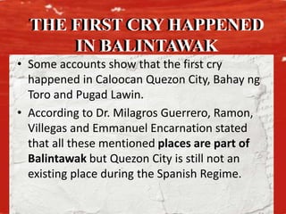 • Some accounts show that the first cry
happened in Caloocan Quezon City, Bahay ng
Toro and Pugad Lawin.
• According to Dr. Milagros Guerrero, Ramon,
Villegas and Emmanuel Encarnation stated
that all these mentioned places are part of
Balintawak but Quezon City is still not an
existing place during the Spanish Regime.
THE FIRST CRY HAPPENED
IN BALINTAWAK
THE FIRST CRY HAPPENED
IN BALINTAWAK
 
