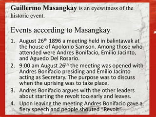 Events according to Masangkay:
1. August 26th 1896 a meeting held in balintawak at
the house of Apolonio Samson. Among those who
attended were Andres Bonifacio, Emilio Jacinto,
and Aguedo Del Rosario.
2. 9:00 am August 26th the meeting was opened with
Andres Bonifacio presiding and Emilio Jacinto
acting as Secretary. The purpose was to discuss
when the uprising was to take place.
3. Andres Bonifacio argues with the other leaders
about starting the revolt too early and leaves.
4. Upon leaving the meeting Andres Bonifacio gave a
fiery speech and people shouted “Revolt”
Guillermo Masangkay is an eyewitness of the
historic event.
 