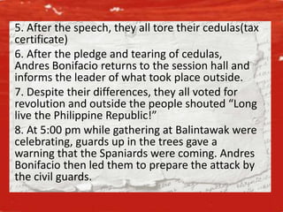 5. After the speech, they all tore their cedulas(tax
certificate)
6. After the pledge and tearing of cedulas,
Andres Bonifacio returns to the session hall and
informs the leader of what took place outside.
7. Despite their differences, they all voted for
revolution and outside the people shouted “Long
live the Philippine Republic!”
8. At 5:00 pm while gathering at Balintawak were
celebrating, guards up in the trees gave a
warning that the Spaniards were coming. Andres
Bonifacio then led them to prepare the attack by
the civil guards.
 