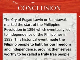 The Cry of Pugad Lawin or Balintawak
marked the start of the Philippine
Revolution in 1896 which eventually led
to independence of the Philippines in
1898. This historical event made the
Filipino people to fight for our freedom
and independence, proving themselves
worthy to be called a truly free people.
CONCLUSION
 