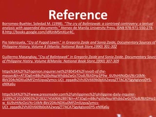 Reference
Borromeo-Buehler, Soledad M. (1998). “The cry of Balintawak: a contrived controvery: a textual
analysis with appended documents.” Ateneo de Manila University Press. ISNB 978-971-550-278-
8.http://books.google.com/idRJnMSmXLvr4C.
Pio Valenzuela, “Cry of Pugad Lawin.” in Gregorio Zaide and Sonia Zaide, Documentary Sources of
Philippine History, Volume 8 (Manila: National Book Store,1990) 301-302
Guillermo Masangkay, “Cry of Balintawak” in Gregorio Zaide and Sonia Zaide. Documentary Source
of Philippine Histiry. Volume 8(Manila: National Book Store,1990) 307-309
https%3A%2F%2Fopinion.inquirer.net%2F80454%2Frevolt-of-the-
masses&h=AT3DgEmBBcPqS0oNqzWhjbbZwGsTDsdLfBJtDHp1P9w_6U9sHtNzOzUYcr1tlkN-
8bV204cNDXiu0MFZmlUqvaZymcs-UCt_zqqadk2VhJlDV669b0oXA2wyqZT7ACA7SgykgiyvoDYS-
eNlKa6u
https%3A%2F%2Fwww.pressreader.com%2Fphilippines%2Fphilippine-daily-inquirer-
1109%2F20100903%2F283274569062897&h=AT3DgEmBBcPqS0oNqzWhjbbZwGsTDsdLfBJtDHp1P
w_6U9sHtNzOzUYcr1tlkN-8bV204cNDXiu0MFZmlUqvaZymcs-
UCt_zqqadk2VhJlDV669b0oXA2wyqZT7ACA7SgykgiyvoDYS-eNlKa6u
 