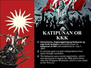 KATIPUNAN OR
KKK
 Kataastaasan, Kagalanggalangang Katipunan ng
mga Anak ng Bayan commonly known as
Katipunan or KKK and established on July 7 ,
1892.
 It’s primary goal is to gain independence from
Spain through revolution.
 The Katipunan was a secret organization until it
was discovered in August 19, 1896 which led to
start the Philippine Revolution, which is now called
as the ‘first cry’.
 