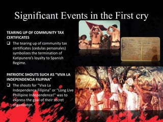 Significant Events in the First cry
TEARING UP OF COMMUNITY TAX
CERTIFICATES
 The tearing up of community tax
certificates (cedulas personales)
symbolizes the termination of
Katipunero’s loyalty to Spanish
Regime.
PATRIOTIC SHOUTS SUCH AS “VIVA LA
INDEPENDENCIA FILIPINA”
 The shouts for “Viva La
Independence Filipina” or “Long Live
Phillipine Independence!” was to
express the goal of their secret
organizaton.
 